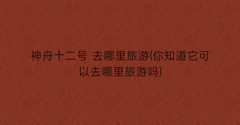 神舟十二号 去哪里旅游(你知道它可以去哪里旅游吗)